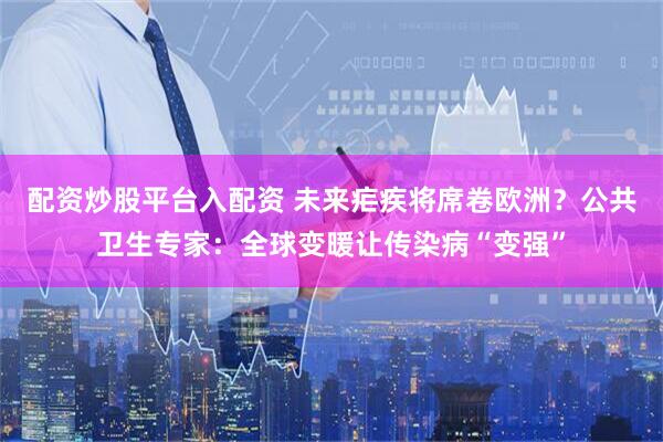 配资炒股平台入配资 未来疟疾将席卷欧洲？公共卫生专家：全球变暖让传染病“变强”