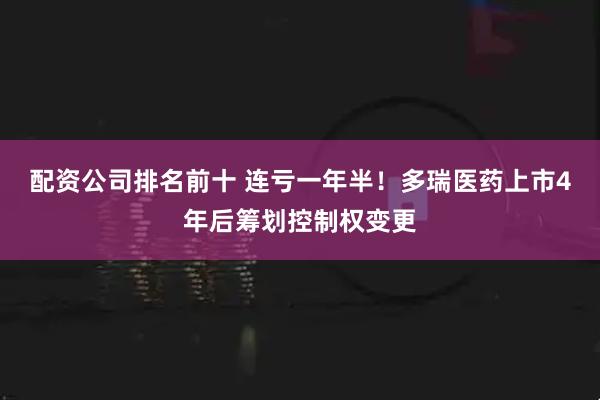 配资公司排名前十 连亏一年半！多瑞医药上市4年后筹划控制权变更
