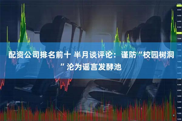 配资公司排名前十 半月谈评论：谨防“校园树洞”沦为谣言发酵池