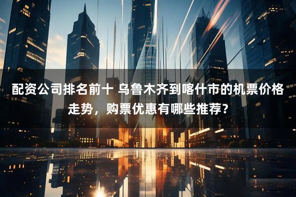 配资公司排名前十 乌鲁木齐到喀什市的机票价格走势，购票优惠有哪些推荐？