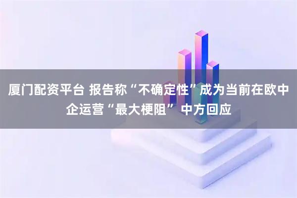 厦门配资平台 报告称“不确定性”成为当前在欧中企运营“最大梗阻” 中方回应