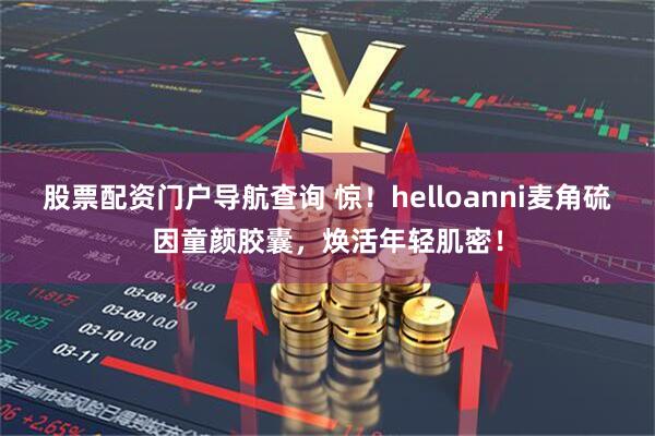 股票配资门户导航查询 惊！helloanni麦角硫因童颜胶囊，焕活年轻肌密！