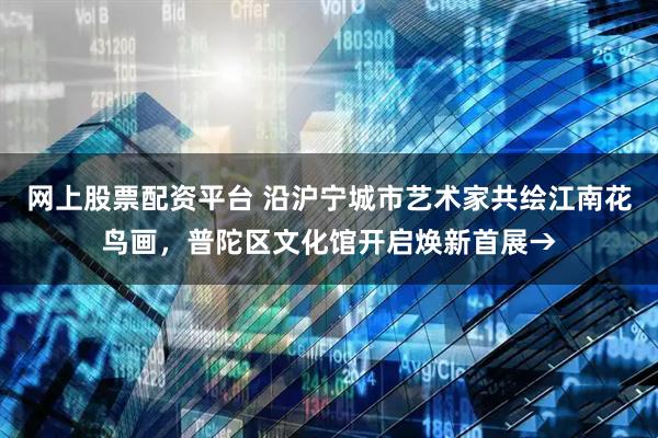 网上股票配资平台 沿沪宁城市艺术家共绘江南花鸟画，普陀区文化馆开启焕新首展→